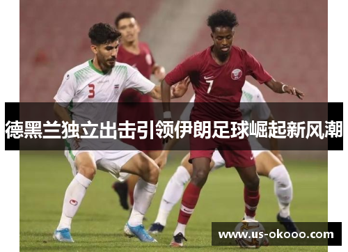 德黑兰独立出击引领伊朗足球崛起新风潮 德黑兰独立出击引领伊朗足球崛起新风潮